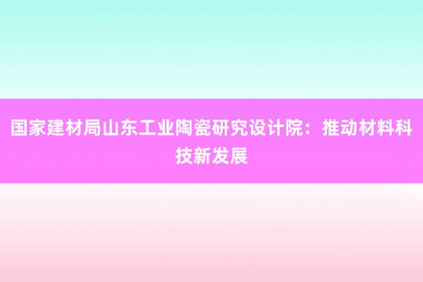 国家建材局山东工业陶瓷研究设计院：推动材料科技新发展