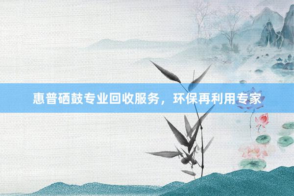 惠普硒鼓专业回收服务，环保再利用专家